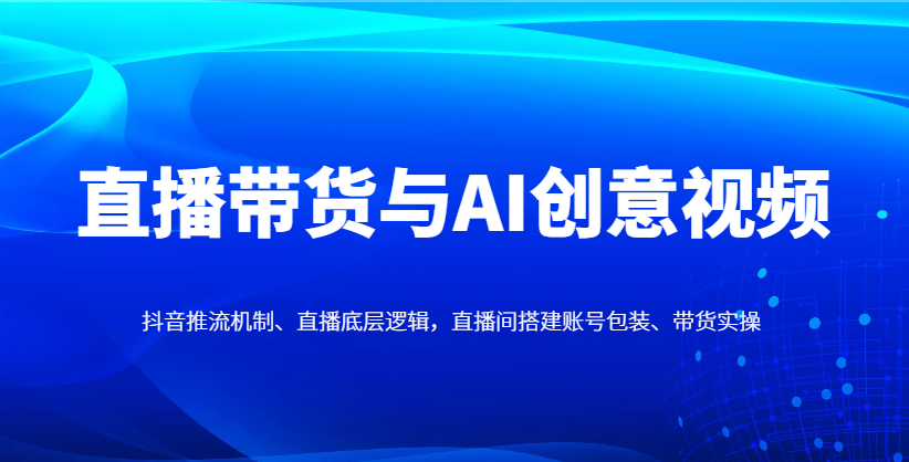直播带货与AI创意视频，抖音推流机制、直播底层逻辑，直播间搭建账号包装、带货实操-翻身站