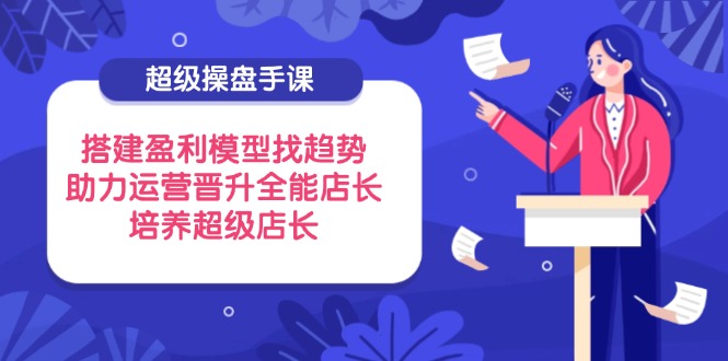 超级操盘手课，搭建盈利模型找趋势，助力运营晋升全能店长，培养超级店长-翻身站