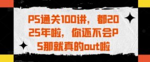 PS通关100讲，都2025年啦，你还不会PS那就真的out啦-翻身站