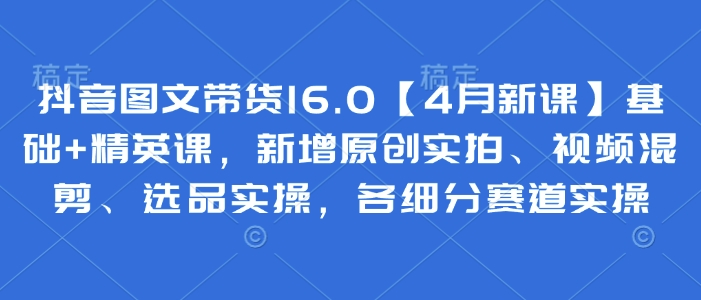 抖音图文带货16.0【4月新课】基础+精英课，新增原创实拍、视频混剪、选品实操，各细分赛道实操-翻身站