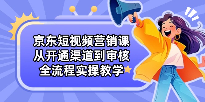 京东短视频营销课：从开通渠道到审核，全流程实操教学-翻身站