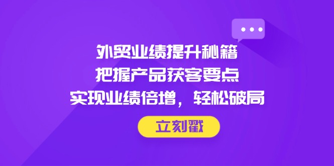外贸业绩提升秘籍，把握产品获客要点，实现业绩倍增，轻松破局-翻身站