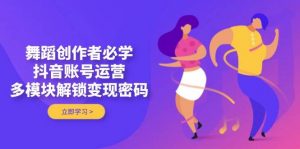 舞蹈创作者必学，抖音账号运营，多模块解锁变现密码-翻身站
