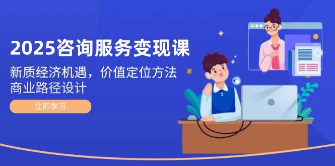 2025咨询服务变现课：新质经济机遇，价值定位方法，商业路径设计-翻身站