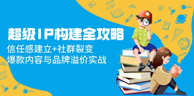 超级IP构建全攻略：信任感建立+社群裂变，爆款内容与品牌溢价实战-翻身站