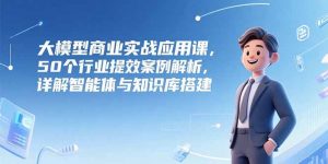 大模型商业实战应用课，50个行业提效案例解析，详解智能体与知识库搭建-翻身站