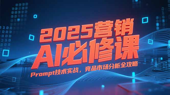 2025营销AI必修课，业务拆解逻辑，Prompt技术实战，竞品市场分析全攻略-翻身站