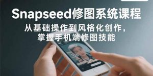 Snapseed修图系统课程：从基础操作到风格化创作，掌握手机端修图技能-翻身站