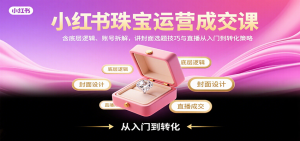 小红书珠宝运营成交课：含底层逻辑、账号拆解，讲封面选题技巧与直播从入门到转化策略-翻身站