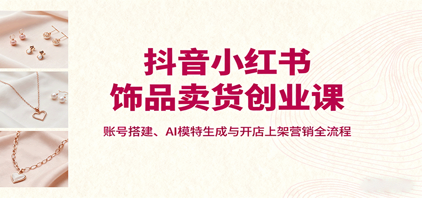 抖音小红书饰品卖货创业课，账号搭建、AI模特生成与开店上架营销全流程-翻身站