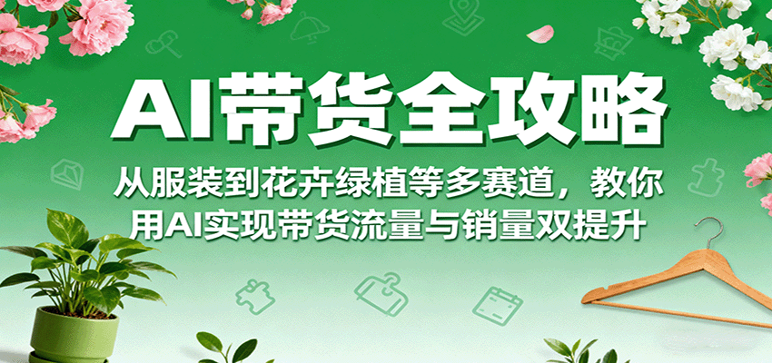 AI带货全攻略，从服装到花卉绿植等多赛道，教你用AI实现带货流量与销量双提升-翻身站