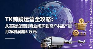 TK跨境运营全攻略：从基础设置到商业闭环到低成本量产，月净利润超5万美元-翻身站