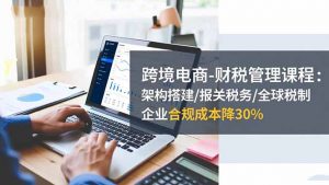 跨境电商-财税管理课程:架构搭建/报关税务/全球税制,企业合规成本降30%-翻身站