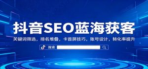 抖音SEO蓝海获客：关键词筛选，排名堆叠，卡首屏技巧，账号设计，转化率提升-翻身站