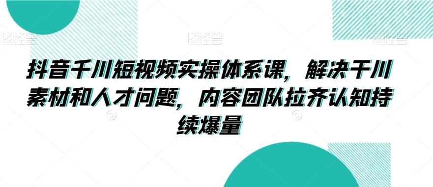 抖音千川短视频实操体系课，解决干川素材和人才问题，内容团队拉齐认知持续爆量-翻身站