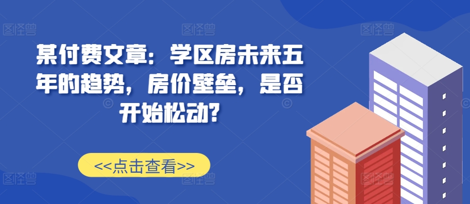 某付费文章：学区房未来五年的趋势，房价壁垒，是否开始松动?-翻身站