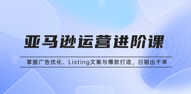 亚马逊运营进阶课：掌握广告优化、Listing文案与爆款打造，日销出千单-翻身站
