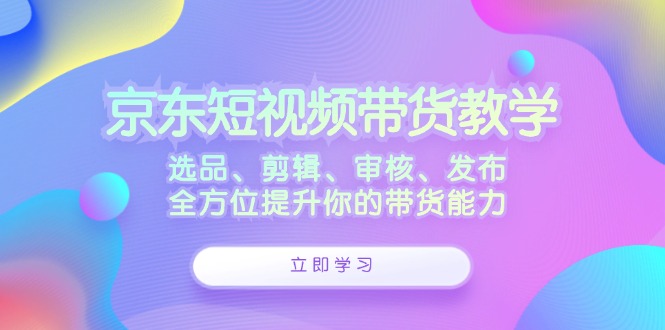 京东短视频带货教学：选品、剪辑、审核、发布，全方位提升你的带货能力-翻身站