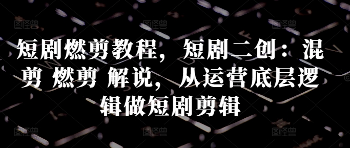 短剧燃剪教程，短剧二创：混剪 燃剪 解说，从运营底层逻辑做短剧剪辑-翻身站