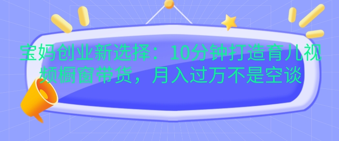宝妈创业新选择：10分钟打造育儿视频橱窗带货，月入过W不是空谈【揭秘】-翻身站