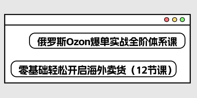 俄罗斯 Ozon-爆单实战全阶体系课，零基础轻松开启海外卖货(12节课-翻身站