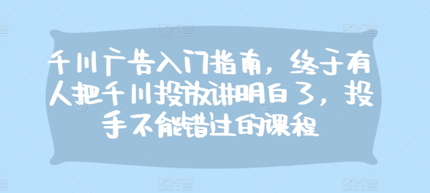 千川广告入门指南，终于有人把千川投放讲明白了，投手不能错过的课程-翻身站