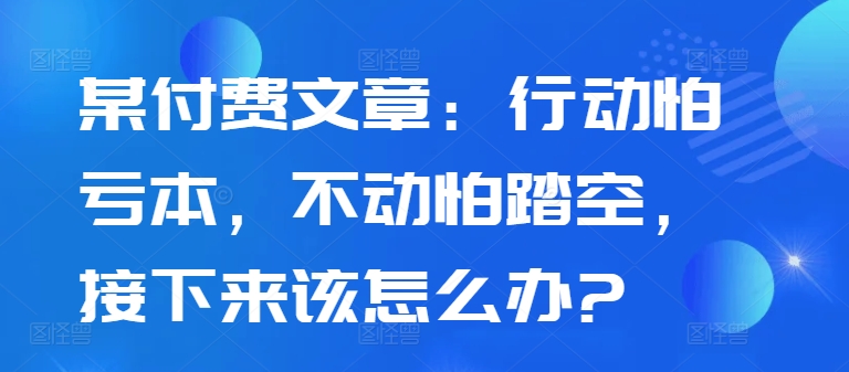 某付费文章：行动怕亏本，不动怕踏空，接下来该怎么办?-翻身站