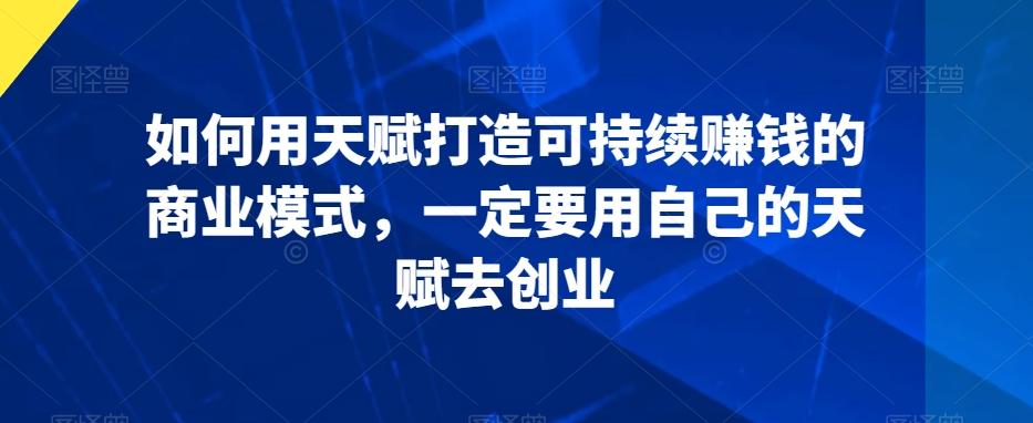 如何用天赋打造可持续赚钱的商业模式，一定要用自己的天赋去创业-翻身站