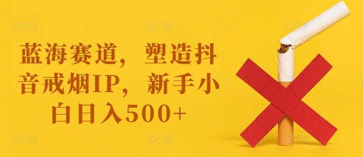 蓝海赛道，塑造抖音戒烟IP，新手小白日入500+【揭秘】-翻身站