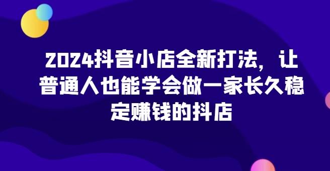 2024抖音小店全新打法，让普通人也能学会做一家长久稳定赚钱的抖店-翻身站