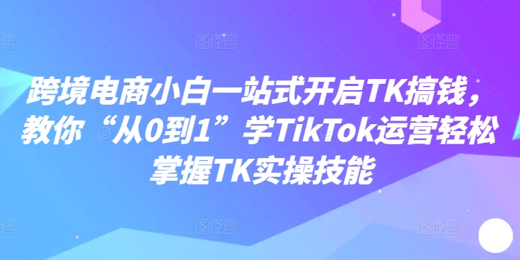 跨境电商小白一站式开启TK搞钱，教你“从0到1”学TikTok运营轻松掌握TK实操技能-翻身站