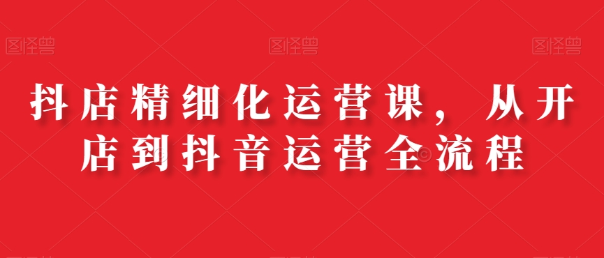 抖店精细化运营课，从开店到抖音运营全流程-翻身站