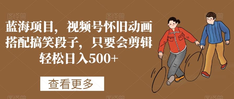 蓝海项目，视频号怀旧动画搭配搞笑段子，只要会剪辑轻松日入500+【揭秘】-翻身站