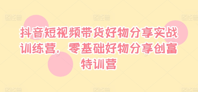抖音短视频带货好物分享实战训练营，零基础好物分享创富特训营-翻身站