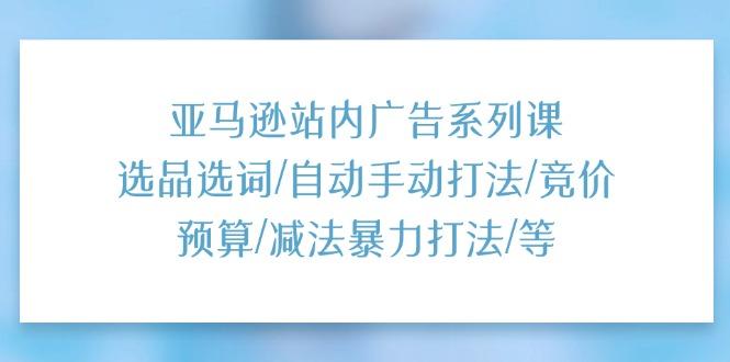 亚马逊站内广告系列课：选品选词/自动手动打法/竞价预算/减法暴力打法/等-翻身站