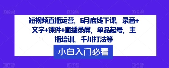 短视频直播运营，6月底线下课，录音+文字+课件+直播录屏，单品起号，主播培训，千川打法等-翻身站