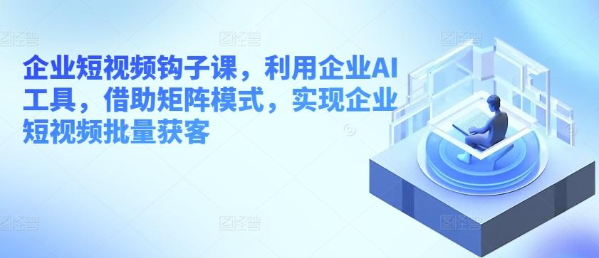 企业短视频钩子课，利用企业AI工具，借助矩阵模式，实现企业短视频批量获客-翻身站