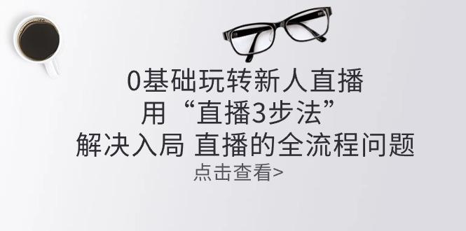 零基础玩转新人直播：用“直播3步法”解决入局 直播全流程问题-翻身站