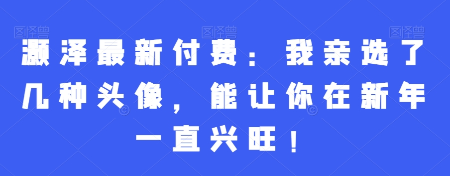 灏泽最新付费：我亲选了几种头像，能让你在新年一直兴旺！-翻身站
