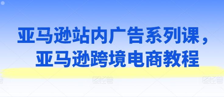 亚马逊站内广告系列课，亚马逊跨境电商教程-翻身站