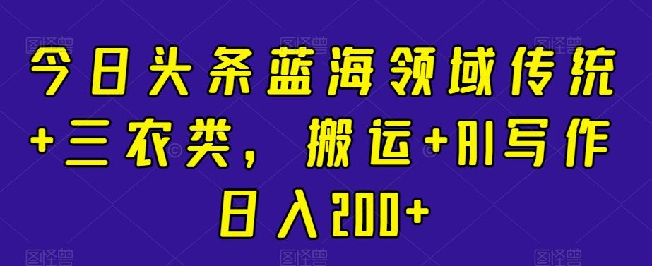 今日头条蓝海领域传统+三农类，搬运+AI写作日入200+-翻身站