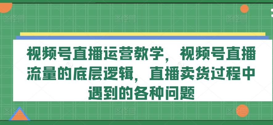 视频号直播运营教学，视频号直播流量的底层逻辑，直播卖货过程中遇到的各种问题-翻身站