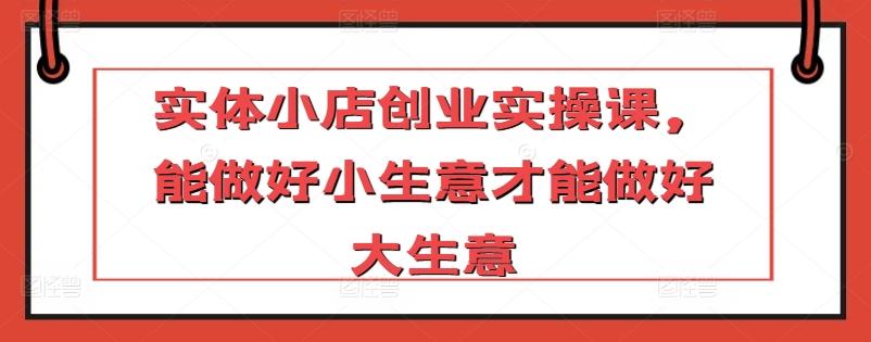 实体小店创业实操课，能做好小生意才能做好大生意-翻身站