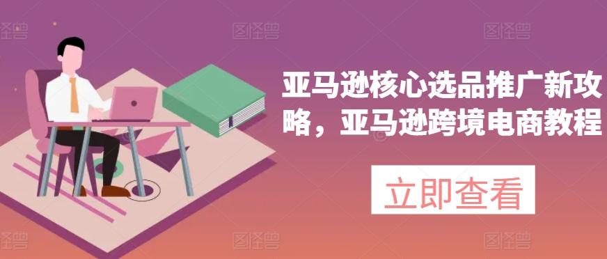 亚马逊核心选品推广新攻略，亚马逊跨境电商教程-翻身站