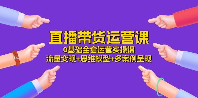 直播带货运营课，0基础全套运营实操课 流量变现+思维模型+多案例呈现-34节-翻身站