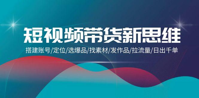 (9837期)短视频带货新思维：搭建账号/定位/选爆品/找素材/发作品/拉流量/日出千单-翻身站