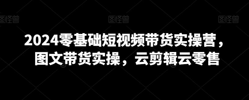 2024零基础短视频带货实操营，图文带货实操，云剪辑云零售-翻身站