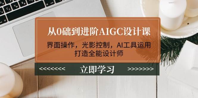 从0础到进阶AIGC设计课：界面操作，光影控制，AI工具运用，打造全能设计师-翻身站