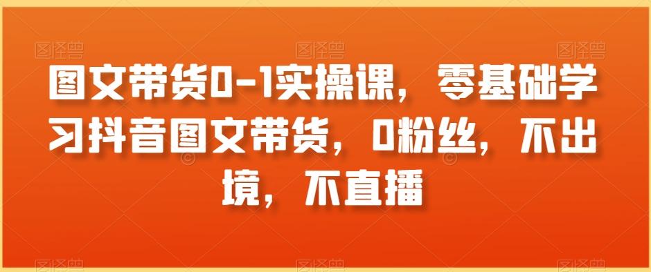 图文带货0-1实操课，零基础学习抖音图文带货，0粉丝，不出境，不直播-翻身站