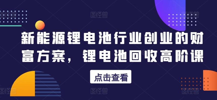 新能源锂电池行业创业的财富方案，锂电池回收高阶课-翻身站